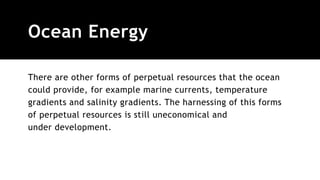 Ocean Energy
There are other forms of perpetual resources that the ocean
could provide, for example marine currents, temperature
gradients and salinity gradients. The harnessing of this forms
of perpetual resources is still uneconomical and
under development.
 