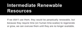 Intermediate Renewable
Resources
If we didn’t use them, they would be perpetually renewable, but
because they require time (on human time-scales) to regenerate
or grow, we can overuse them until they are no longer available.
 
