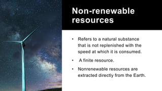 Non-renewable
resources
• Refers to a natural substance
that is not replenished with the
speed at which it is consumed.
• A finite resource.
• Nonrenewable resources are
extracted directly from the Earth.
 