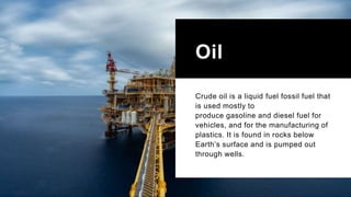 Oil
Crude oil is a liquid fuel fossil fuel that
is used mostly to
produce gasoline and diesel fuel for
vehicles, and for the manufacturing of
plastics. It is found in rocks below
Earth’s surface and is pumped out
through wells.
 