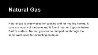 Natural Gas
Natural gas is widely used for cooking and for heating homes. It
consists mostly of methane and is found near oil deposits below
Earth’s surface. Natural gas can be pumped out through the
same wells used for extracting crude oil.
 