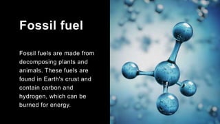 Fossil fuel
Fossil fuels are made from
decomposing plants and
animals. These fuels are
found in Earth's crust and
contain carbon and
hydrogen, which can be
burned for energy.
 