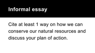 Informal essay
Cite at least 1 way on how we can
conserve our natural resources and
discuss your plan of action.
 