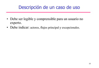 10
Descripción de un caso de uso
• Debe ser legible y comprensible para un usuario no
experto.
• Debe indicar: actores, flujos principal y excepcionales.
 