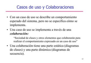 13
Casos de uso y Colaboraciones
• Con un caso de uso se describe un comportamiento
esperado del sistema, pero no se especifica cómo se
implementa.
• Una caso de uso se implementa a través de una
colaboración:
“Sociedad de clases y otros elementos que colaborarán para
realizar el comportamiento expresado en un caso de uso”
• Una colaboración tiene una parte estática (diagramas
de clases) y una parte dinámica (diagramas de
secuencia).
 