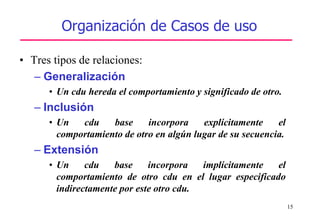 15
Organización de Casos de uso
• Tres tipos de relaciones:
– Generalización
• Un cdu hereda el comportamiento y significado de otro.
– Inclusión
• Un cdu base incorpora explícitamente el
comportamiento de otro en algún lugar de su secuencia.
– Extensión
• Un cdu base incorpora implícitamente el
comportamiento de otro cdu en el lugar especificado
indirectamente por este otro cdu.
 