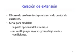 18
Relación de extensión
• El caso de uso base incluye una serie de puntos de
extensión.
• Sirve para modelar:
– la parte opcional del sistema, o
– un subflujo que sólo se ejecuta bajo ciertas
condiciones.
 