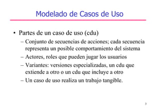 3
Modelado de Casos de Uso
• Partes de un caso de uso (cdu)
– Conjunto de secuencias de acciones; cada secuencia
representa un posible comportamiento del sistema
– Actores, roles que pueden jugar los usuarios
– Variantes: versiones especializadas, un cdu que
extiende a otro o un cdu que incluye a otro
– Un caso de uso realiza un trabajo tangible.
 