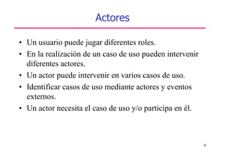 6
Actores
• Un usuario puede jugar diferentes roles.
• En la realización de un caso de uso pueden intervenir
diferentes actores.
• Un actor puede intervenir en varios casos de uso.
• Identificar casos de uso mediante actores y eventos
externos.
• Un actor necesita el caso de uso y/o participa en él.
 