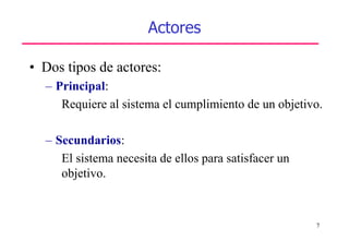 7
Actores
• Dos tipos de actores:
– Principal:
Requiere al sistema el cumplimiento de un objetivo.
– Secundarios:
El sistema necesita de ellos para satisfacer un
objetivo.
 