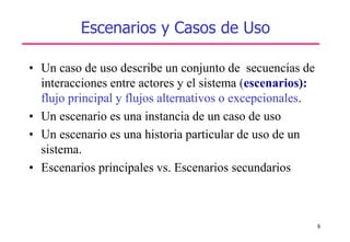 8
Escenarios y Casos de Uso
• Un caso de uso describe un conjunto de secuencias de
interacciones entre actores y el sistema (escenarios):
flujo principal y flujos alternativos o excepcionales.
• Un escenario es una instancia de un caso de uso
• Un escenario es una historia particular de uso de un
sistema.
• Escenarios principales vs. Escenarios secundarios
 