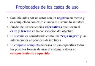 9
Propiedades de los casos de uso
• Son iniciados por un actor con un objetivo en mente y
es completado con éxito cuando el sistema lo satisface.
• Puede incluir secuencias alternativas que llevan al
éxito y fracaso en la consecución del objetivo.
• El sistema es considerado como una “caja negra” y las
interacciones se perciben desde fuera.
• El conjunto completo de casos de uso especifica todas
las posibles formas de usar el sistema, esto es el
comportamiento requerido.
 