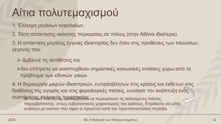 Αίτια πολυτεμαχισμού
1. Έλλειψη μεγάλων κεφαλαίων.
2. Τάση απόκτησης ακίνητης περιουσίας σε πόλεις (στην Αθήνα ιδιαίτερα).
3. Η απόκτηση μεγάλης έγγειας ιδιοκτησίας δεν ήταν στις προθέσεις των πλουσίων,
γεγονός που
 άμβλυνε τις αντιθέσεις και
δεν επέτρεπε να αναπτυχθούν σημαντικές κοινωνικές εντάσεις γύρω από το
πρόβλημα των εθνικών γαιών.
4. Η δημιουργία μικρών ιδιοκτησιών, ευπρόσβλητων στις κρίσεις και έκθετων στις
διαθέσεις της αγοράς και στις φορολογικές πιέσεις, ευνόησε την ανάπτυξη ενός
συστήματος πολιτικής προστασίας
2023 Β3. Η διανομή των εθνικών κτημάτων 12
Οι τοπικοί πολιτευτές αναλάμβαναν να περιορίσουν τις ασκούμενες πιέσεις,
παρεμβαίνοντας στους κυβερνητικούς μηχανισμούς του κράτους. Επρόκειτο για ρόλο
ανάλογο με εκείνον που είχαν οι προεστοί κατά την προεπαναστατική περίοδο.
 