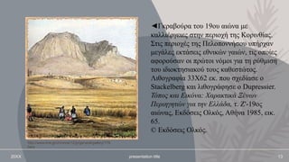 20XX presentation title 13
◄Γκραβούρα του 19ου αιώνα με
καλλιέργειες στην περιοχή της Κορινθίας.
Στις περιοχές της Πελοποννήσου υπήρχαν
μεγάλες εκτάσεις εθνικών γαιών, τις οποίες
αφορούσαν οι πρώτοι νόμοι για τη ρύθμιση
του ιδιοκτησιακού τους καθεστώτος.
Λιθογραφία 33Χ62 εκ. που σχεδίασε ο
Stackelberg και λιθογράφησε ο Dupressier.
Τόπος και Εικόνα: Χαρακτικά Ξένων
Περιηγητών για την Ελλάδα, τ. Ζ'-19ος
αιώνας, Εκδόσεις Ολκός, Αθήνα 1985, εικ.
65.
© Εκδόσεις Ολκός.
http://www.ime.gr/chronos/12/gr/general/gallery/179.
html
 