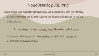 Νομοθετικές ρυθμίσεις
Οι δικαιούχοι αγρότες μπορούσαν να αγοράσουν όση γη ήθελαν,
με ανώτατο όριο τα 80 στρέμματα για ξηρικά εδάφη και τα 40 για
αρδευόμενα.
20XX presentation title 15
 Από το 1870 ως το 1911 διανεμήθηκαν 2.650.000 στρέμματα
με 370.000 παραχωρητήρια.
Αποτελέσματα εφαρμογής νομοθετικών ρυθμίσεων
 