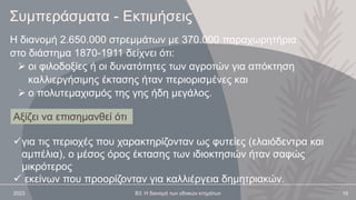 2023 Β3. Η διανομή των εθνικών κτημάτων 16
Η διανομή 2.650.000 στρεμμάτων με 370.000 παραχωρητήρια
στο διάστημα 1870-1911 δείχνει ότι:
 οι φιλοδοξίες ή οι δυνατότητες των αγροτών για απόκτηση
καλλιεργήσιμης έκτασης ήταν περιορισμένες και
 ο πολυτεμαχισμός της γης ήδη μεγάλος.
Συμπεράσματα - Εκτιμήσεις
για τις περιοχές που χαρακτηρίζονταν ως φυτείες (ελαιόδεντρα και
αμπέλια), ο μέσος όρος έκτασης των ιδιοκτησιών ήταν σαφώς
μικρότερος
 εκείνων που προορίζονταν για καλλιέργεια δημητριακών.
Αξίζει να επισημανθεί ότι
 