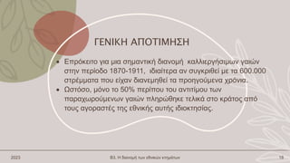 ΓΕΝΙΚΗ ΑΠΟΤΙΜΗΣΗ
 Επρόκειτο για μια σημαντική διανομή καλλιεργήσιμων γαιών
στην περίοδο 1870-1911, ιδιαίτερα αν συγκριθεί με τα 600.000
στρέμματα που είχαν διανεμηθεί τα προηγούμενα χρόνια.
 Ωστόσο, μόνο το 50% περίπου του αντιτίμου των
παραχωρούμενων γαιών πληρώθηκε τελικά στο κράτος από
τους αγοραστές της εθνικής αυτής ιδιοκτησίας.
2023 Β3. Η διανομή των εθνικών κτημάτων 18
 