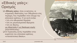 «Εθνικές γαίες»:
Ορισμός
 «Εθνικές γαίες» ήταν οι ακίνητες, οι
κτηματικές ιδιοκτησίες των Οθωμανών στις
περιοχές που περιήλθαν στον έλεγχο του
ελληνικού κράτους. Η γη αυτή ανήκε
είτε στο οθωμανικό δημόσιο
είτε σε μουσουλμανικά ιδρύματα
είτε σε ιδιώτες.
ως ιδιοκτησία ή ως δικαίωμα νομής
(εκμετάλλευσης)
 Οι περιουσίες αυτές περιήλθαν στην
κυριότητα του ελληνικού κράτους
«επαναστατικώ δικαίω».
20XX presentation title 5
http://www.fhw.gr/chronos/12/gr/general/gallery/190.
html
 