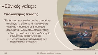 «Εθνικές γαίες»:
Η έκταση των γαιών αυτών μπορεί να
υπολογιστεί μόνο κατά προσέγγιση -
περίπου 4.000.000 με 5.000.000
στρέμματα- λόγω πολυπλοκότητας:
 Του σχετικού με την έγγειο ιδιοκτησία
οθωμανικού καθεστώτος και
 Των μηχανισμών απογραφής των
περιουσιακών στοιχείων.
2023 Β3. Η διανομή των εθνικών κτημάτων 8
Υπολογισμός έκτασης
https://cognoscoteam.gr/archives/25536
 