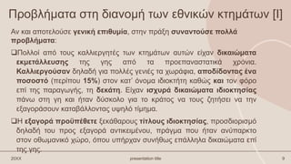 Προβλήματα στη διανομή των εθνικών κτημάτων [Ι]
Πολλοί από τους καλλιεργητές των κτημάτων αυτών είχαν δικαιώματα
εκμετάλλευσης της γης από τα προεπαναστατικά χρόνια.
Καλλιεργούσαν δηλαδή για πολλές γενιές τα χωράφια, αποδίδοντας ένα
ποσοστό (περίπου 15%) στον κατ’ όνομα ιδιοκτήτη καθώς και τον φόρο
επί της παραγωγής, τη δεκάτη. Είχαν ισχυρά δικαιώματα ιδιοκτησίας
πάνω στη γη και ήταν δύσκολο για το κράτος να τους ζητήσει να την
εξαγοράσουν καταβάλλοντας υψηλό τίμημα.
Η εξαγορά προϋπέθετε ξεκάθαρους τίτλους ιδιοκτησίας, προσδιορισμό
δηλαδή του προς εξαγορά αντικειμένου, πράγμα που ήταν ανύπαρκτο
στον οθωμανικό χώρο, όπου υπήρχαν συνήθως επάλληλα δικαιώματα επί
της γης.
20XX presentation title 9
Αν και αποτελούσε γενική επιθυμία, στην πράξη συναντούσε πολλά
προβλήματα:
 