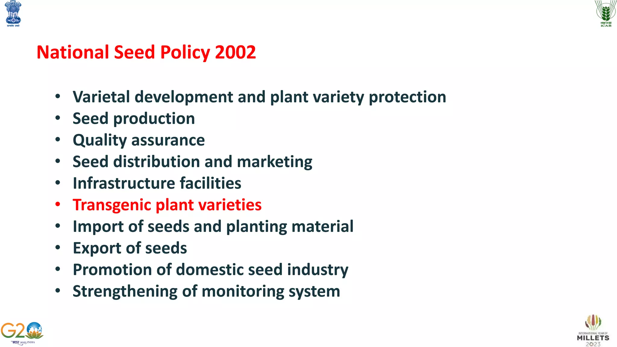 National Seed Policy 2002
• Varietal development and plant variety protection
• Seed production
• Quality assurance
• Seed distribution and marketing
• Infrastructure facilities
• Transgenic plant varieties
• Import of seeds and planting material
• Export of seeds
• Promotion of domestic seed industry
• Strengthening of monitoring system
 