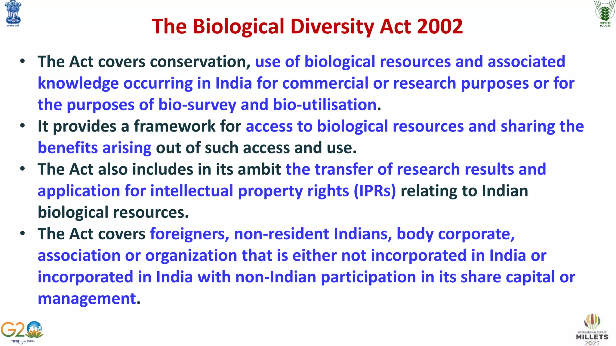 The Biological Diversity Act 2002
• The Act covers conservation, use of biological resources and associated
knowledge occurring in India for commercial or research purposes or for
the purposes of bio-survey and bio-utilisation.
• It provides a framework for access to biological resources and sharing the
benefits arising out of such access and use.
• The Act also includes in its ambit the transfer of research results and
application for intellectual property rights (IPRs) relating to Indian
biological resources.
• The Act covers foreigners, non-resident Indians, body corporate,
association or organization that is either not incorporated in India or
incorporated in India with non-Indian participation in its share capital or
management.
 
