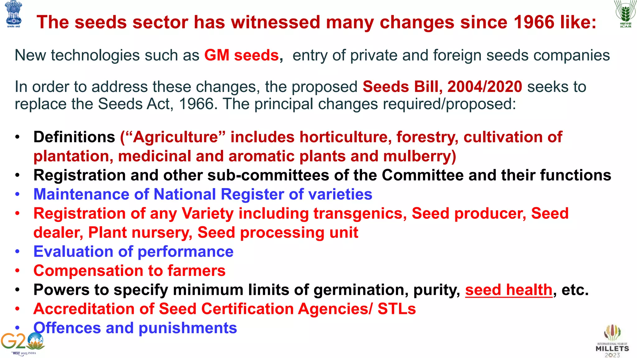 The seeds sector has witnessed many changes since 1966 like:
New technologies such as GM seeds, entry of private and foreign seeds companies
In order to address these changes, the proposed Seeds Bill, 2004/2020 seeks to
replace the Seeds Act, 1966. The principal changes required/proposed:
• Definitions (“Agriculture” includes horticulture, forestry, cultivation of
plantation, medicinal and aromatic plants and mulberry)
• Registration and other sub-committees of the Committee and their functions
• Maintenance of National Register of varieties
• Registration of any Variety including transgenics, Seed producer, Seed
dealer, Plant nursery, Seed processing unit
• Evaluation of performance
• Compensation to farmers
• Powers to specify minimum limits of germination, purity, seed health, etc.
• Accreditation of Seed Certification Agencies/ STLs
• Offences and punishments
 