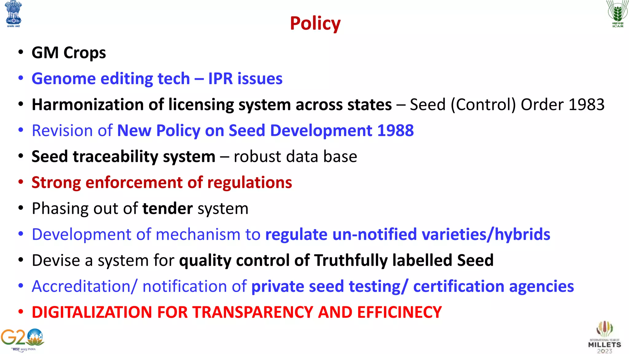 Policy
• GM Crops
• Genome editing tech – IPR issues
• Harmonization of licensing system across states – Seed (Control) Order 1983
• Revision of New Policy on Seed Development 1988
• Seed traceability system – robust data base
• Strong enforcement of regulations
• Phasing out of tender system
• Development of mechanism to regulate un-notified varieties/hybrids
• Devise a system for quality control of Truthfully labelled Seed
• Accreditation/ notification of private seed testing/ certification agencies
• DIGITALIZATION FOR TRANSPARENCY AND EFFICINECY
 