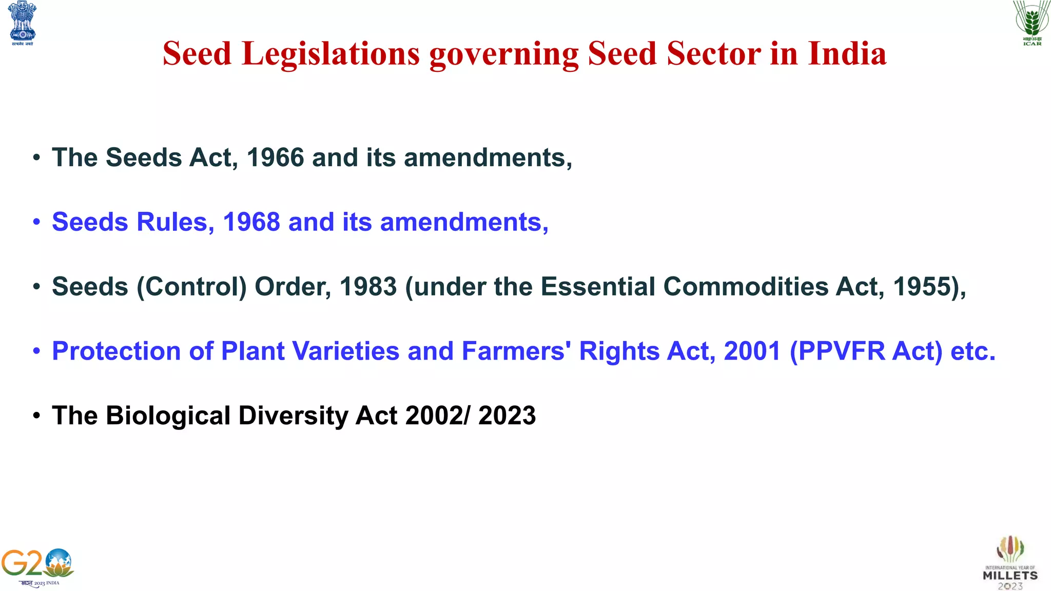 • The Seeds Act, 1966 and its amendments,
• Seeds Rules, 1968 and its amendments,
• Seeds (Control) Order, 1983 (under the Essential Commodities Act, 1955),
• Protection of Plant Varieties and Farmers' Rights Act, 2001 (PPVFR Act) etc.
• The Biological Diversity Act 2002/ 2023
Seed Legislations governing Seed Sector in India
 