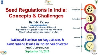 Seed Regulations in India:
Concepts & Challenges
September 26, 2023
Dr. D.K. Yadava
adgseedicar@gmail.com
Indian Council of Agricultural Research
Department of Agricultural Research and Education
Ministry of Agriculture and Farmers Welfare
Crop
Animal
Research
Education
Extension
National Seminar on Regulations &
Governance Issues in Indian Seed Sector
At NASC Complex, Pusa
 