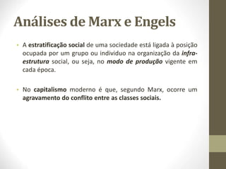 Análises de Marx e Engels
• A estratificação social de uma sociedade está ligada à posição
ocupada por um grupo ou individuo na organização da infra-
estrutura social, ou seja, no modo de produção vigente em
cada época.
• No capitalismo moderno é que, segundo Marx, ocorre um
agravamento do conflito entre as classes sociais.
 