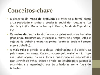 Conceitos-chave
• O conceito de modo de produção diz respeito a forma como
cada sociedade organiza a produção social de riquezas e sua
distribuição (Ex: Modo de Produção Feudal, Modo de Capitalista,
etc.)
• Os meios de produção são formados pelos meios de trabalho
(máquinas, ferramentas, instalações, fontes de energia, etc.) e
objetos de trabalho (matérias primas sobre as quais o homem
exerce trabalho).
• A mais valia é gerada pela classe trabalhadora e é apropriada
pela classe dominante. Ela é composta pelo trabalho não pago
aos trabalhadores, ou seja, toda a quantidade de mercadorias
que, através da venda, excede o valor necessário para garantir a
subsistência e reprodução dos trabalhadores como força de
trabalho.
 