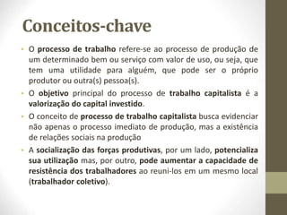 Conceitos-chave
• O processo de trabalho refere-se ao processo de produção de
um determinado bem ou serviço com valor de uso, ou seja, que
tem uma utilidade para alguém, que pode ser o próprio
produtor ou outra(s) pessoa(s).
• O objetivo principal do processo de trabalho capitalista é a
valorização do capital investido.
• O conceito de processo de trabalho capitalista busca evidenciar
não apenas o processo imediato de produção, mas a existência
de relações sociais na produção
• A socialização das forças produtivas, por um lado, potencializa
sua utilização mas, por outro, pode aumentar a capacidade de
resistência dos trabalhadores ao reuni-los em um mesmo local
(trabalhador coletivo).
 