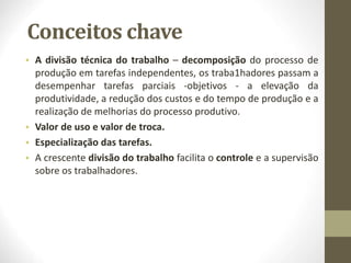 Conceitos chave
• A divisão técnica do trabalho – decomposição do processo de
produção em tarefas independentes, os traba1hadores passam a
desempenhar tarefas parciais -objetivos - a elevação da
produtividade, a redução dos custos e do tempo de produção e a
realização de melhorias do processo produtivo.
• Valor de uso e valor de troca.
• Especialização das tarefas.
• A crescente divisão do trabalho facilita o controle e a supervisão
sobre os trabalhadores.
 