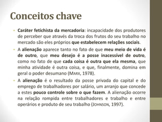 Conceitos chave
• Caráter fetichista da mercadoria: incapacidade dos produtores
de perceber que através da troca dos frutos do seu trabalho no
mercado são eles próprios que estabelecem relações sociais.
• A alienação aparece tanto no fato de que meu meio de vida é
de outro, que meu desejo é a posse inacessível de outro,
como no fato de que cada coisa é outra que ela mesma, que
minha atividade é outra coisa, e que, finalmente, domina em
geral o poder desumano (MARX, 1978).
• A alienação é o resultado da posse privada do capital e do
emprego de trabalhadores por salário, um arranjo que concede
a estes pouco controle sobre o que fazem. A alienação ocorre
na relação rompida entre trabalhadores e trabalho e entre
operários e produto de seu trabalho (JOHNSON, 1997).
 