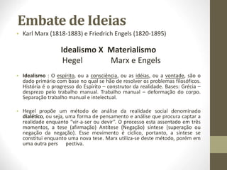 Embate de Ideias
• Karl Marx (1818-1883) e Friedrich Engels (1820-1895)
Idealismo X Materialismo
Hegel Marx e Engels
• Idealismo : O espírito, ou a consciência, ou as idéias, ou a vontade, são o
dado primário com base no qual se hão de resolver os problemas filosóficos.
História é o progresso do Espírito – construtor da realidade. Bases: Grécia –
desprezo pelo trabalho manual. Trabalho manual – deformação do corpo.
Separação trabalho manual e intelectual.
• Hegel propõe um método de análise da realidade social denominado
dialético, ou seja, uma forma de pensamento e análise que procura captar a
realidade enquanto “vir-a-ser ou devir”. O processo esta assentado em três
momentos, a tese (afirmação) Antítese (Negação) síntese (superação ou
negação da negação). Esse movimento é cíclico, portanto, a síntese se
constitui enquanto uma nova tese. Marx utiliza-se deste método, porém em
uma outra pers pectiva.
 