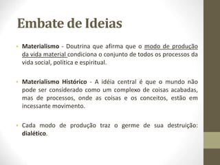Embate de Ideias
• Materialismo - Doutrina que afirma que o modo de produção
da vida material condiciona o conjunto de todos os processos da
vida social, política e espiritual.
• Materialismo Histórico - A idéia central é que o mundo não
pode ser considerado como um complexo de coisas acabadas,
mas de processos, onde as coisas e os conceitos, estão em
incessante movimento.
• Cada modo de produção traz o germe de sua destruição:
dialético.
 