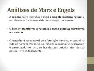 Análises de Marx e Engels
• A relação entre indivíduo e meio ambiente histórico-natural é
um elemento fundamental da humanização do homem.
• O homem transforma a natureza e nesse processo transforma
a si mesmo.
• O trabalho é responsável pela formação humana, é central na
vida do homem. Por meio do trabalho o homem se desenvolve,
é emancipado (torna-se senhor de seus próprios atos, de sua
pessoa; livre, independente).
 