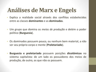 Análises de Marx e Engels
• Explica a realidade social através dos conflitos estabelecidos
entre as classes dominantes e as dominadas.
• Um grupo que domina os meios de produção e detém o poder
político (Burguesia).
• Os dominados possuem pouco, ou nenhum bem material, a não
ser seu próprio corpo e mente (Proletariado).
• Burguesia e proletariado possuem posições dicotômicas no
sistema capitalista: de um lado os possuidores dos meios de
produção, de outro, os que não os possuem.
 