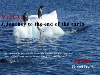 Vistas
3 . Journey to the end of the earth
Author
Tishani Doshi
If you want to know more about the planet’s past, present and
future, the Antarctica is the place to go to. Bon Voyage!
 