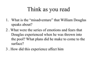 Think as you read
1. What is the “misadventure” that William Douglas
speaks about?
2 . What were the series of emotions and fears that
Douglas experienced when he was thrown into
the pool? What plans did he make to come to the
surface?
3 . How did this experience affect him
 