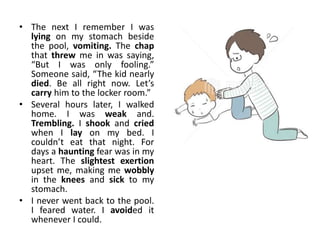 • The next I remember I was
lying on my stomach beside
the pool, vomiting. The chap
that threw me in was saying,
“But I was only fooling.”
Someone said, “The kid nearly
died. Be all right now. Let’s
carry him to the locker room.”
• Several hours later, I walked
home. I was weak and.
Trembling. I shook and cried
when I lay on my bed. I
couldn’t eat that night. For
days a haunting fear was in my
heart. The slightest exertion
upset me, making me wobbly
in the knees and sick to my
stomach.
• I never went back to the pool.
I feared water. I avoided it
whenever I could.
 