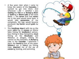 • A few years later when I came to
know the waters of the Cascades, I
wanted to get into them. And
whenever I did — whether I was
wading the Tiet on or Bumping River
or bathing in Warm Lake of the Goat
Rocks — the terror that had seized
me in the pool would come back. It
would take possession of me
completely. My legs would become
paralysed. Icy horror would grab my
heart.
• This handicap stayed with me as the
years rolled by. In canoes on Maine
lakes fishing for landlocked salmon,
bass fishing in New Hampshire, trout
fishing on the Deschutes and
Metolius in Oregon, fishing for
salmon on the Columbia, at Bumping
Lake in the Cascades —wherever I
went, the haunting fear of the water
followed me. It ruined my fishing
trips; deprived me of the joy of
canoeing, boating, and swimming.
 
