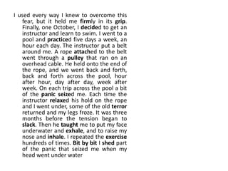 I used every way I knew to overcome this
fear, but it held me firmly in its grip.
Finally, one October, I decided to get an
instructor and learn to swim. I went to a
pool and practiced five days a week, an
hour each day. The instructor put a belt
around me. A rope attached to the belt
went through a pulley that ran on an
overhead cable. He held onto the end of
the rope, and we went back and forth,
back and forth across the pool, hour
after hour, day after day, week after
week. On each trip across the pool a bit
of the panic seized me. Each time the
instructor relaxed his hold on the rope
and I went under, some of the old terror
returned and my legs froze. It was three
months before the tension began to
slack. Then he taught me to put my face
underwater and exhale, and to raise my
nose and inhale. I repeated the exercise
hundreds of times. Bit by bit I shed part
of the panic that seized me when my
head went under water
 