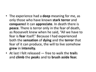 • The experience had a deep meaning for me, as
only those who have known stark terror and
conquered it can appreciate. In death there is
peace. There is terror only in the fear of death,
as Roosevelt knew when he said, “All we have to
fear is fear itself.” Because I had experienced
both the sensation of dying and the terror that
fear of it can produce, the will to live somehow
grew in intensity.
• At last I felt released — free to walk the trails
and climb the peaks and to brush aside fear.
 