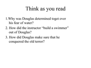 Think as you read
1.Why was Douglas determined toget over
his fear of water?
2. How did the instructor “build a swimmer”
out of Douglas?
3. How did Douglas make sure that he
conquered the old terror?
 