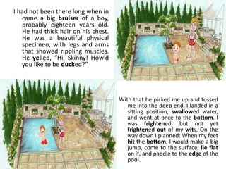 I had not been there long when in
came a big bruiser of a boy,
probably eighteen years old.
He had thick hair on his chest.
He was a beautiful physical
specimen, with legs and arms
that showed rippling muscles.
He yelled, “Hi, Skinny! How’d
you like to be ducked?”
With that he picked me up and tossed
me into the deep end. I landed in a
sitting position, swallowed water,
and went at once to the bottom. I
was frightened, but not yet
frightened out of my wits. On the
way down I planned: When my feet
hit the bottom, I would make a big
jump, come to the surface, lie flat
on it, and paddle to the edge of the
pool.
 