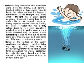 It seemed a long way down. Those nine feet
were more like ninety, and before I
touched bottom my lungs were ready to
burst. But when my feet hit bottom I
summoned all my strength and made
what I thought was a great spring
upwards. I imagined I would bob to the
surface like a cork. Instead, I came up
slowly. I opened my eyes and saw nothing
but water — water that had a dirty
yellow tinge to it. I grew panicky. I
reached up as if to grab a rope and my
hands clutched only at water. I was
suffocating. I tried to yell but no sound
came out. Then my eyes and nose came
out of the water — but not my mouth.
I flailed at the surface of the water,
swallowed and choked. I tried to bring
my legs up, but they hung as
deadweights, paralysed and rigid. A great
force was pulling me under. I screamed,
but only the water heard me. I had
started on the long journey back to the
bottom of the pool
 