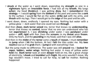 I struck at the water as I went down, expending my strength as one in a
nightmare fights an irresistible force. I had lost all my breath. My lungs
ached, my head throbbed. I was getting dizzy. But I remembered the
strategy — I would spring from the bottom of the pool and come like a cork
to the surface. I would lie flat on the water, strike out with my arms, and
thrash with my legs. Then I would get to the edge of the pool and be safe.
I went down, down, endlessly. I opened my eyes. Nothing but water with a
yellow glow — dark water that one could not see through.
And then sheer, stark terror seized me, terror that knows no understanding,
terror that knows no control, terror that no one can understand who has
not experienced it. I was shrieking under water. I was paralysed under
water— stiff, rigid with fear. Even the screams in my throat were frozen.
Only my heart, and the pounding in my head, said that I was still alive.
And then in the midst of the terror came a touch of reason. I must remember
to jump when I hit the bottom. At last I felt the tiles under me. My toes
reached out as if to grab them. I jumped with everything I had.
But the jump made no difference. The water was still around me. I looked for
ropes, ladders, water wings. Nothing but water. A mass of yellow water
held me. Stark terror took an even deeper hold on me, like a great charge
of electricity. I shook and trembled with fright. My arms wouldn’t move. My
legs wouldn’t move. I tried to call for help, to call for mother. Nothing
happened
 