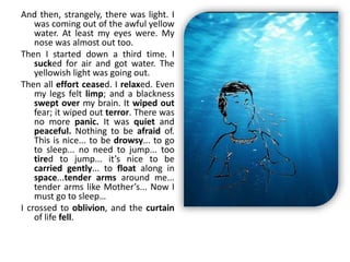 And then, strangely, there was light. I
was coming out of the awful yellow
water. At least my eyes were. My
nose was almost out too.
Then I started down a third time. I
sucked for air and got water. The
yellowish light was going out.
Then all effort ceased. I relaxed. Even
my legs felt limp; and a blackness
swept over my brain. It wiped out
fear; it wiped out terror. There was
no more panic. It was quiet and
peaceful. Nothing to be afraid of.
This is nice... to be drowsy... to go
to sleep... no need to jump... too
tired to jump... it’s nice to be
carried gently... to float along in
space...tender arms around me...
tender arms like Mother’s... Now I
must go to sleep…
I crossed to oblivion, and the curtain
of life fell.
 